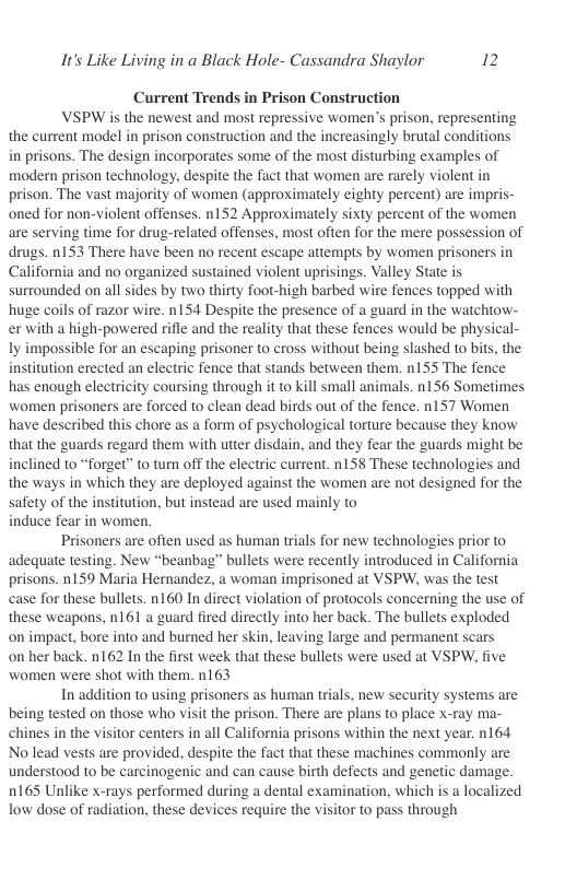 It’s Like Living in a Black Hole- Cassandra Shaylor 2  Current Trends in Prison Construction  VSPW is the newest and most repressive women’s prison, representing the current model in prison construction and the increasingly brutal conditions in prisons. The design incorporates some of the most disturbing examples of modern prison technology. despite the fact that women are rarely violent in prison. The vast majority of women (approximately eighty percent) are impris. oned for non-violent offenses. n152 Approximately sixty percent of the women are serving time for drug-related offenses, most often for the mere possession of drugs. 153 There have been no recent escape attempts by wormen prisoners in California and no organized sustained violent uprisings. Valley State is surrounded on all sides by two thirty foot-high barbed wire fences topped with huge coils of razor wire. n154 Despite the presence of a guard in the watchtow- er with a high-powered rifle and the reality that these fences would be physical- ly impossible for an escaping prisoner to cross without being slashed to bits, the institution erected an electric fence that stands between them. n155 The fence has enough electricity coursing through it to kill small animals. n156 Sometimes women prisoners are forced to clean dead birds out of the fence. n157 Women have described this chore as a form of psychological torture because they know that the guards regard them with utter disdain, and they fear the guards might be inclined to “forget” to tum off the electric current. n158 These technologies and the ways in which they are deployed against the women are not designed for the safety of the institution, but instead are used mainly to induce fear in women.  Prisoners are often used as human tials for new technologies prior to adequate testing. New “beanbag” bullets were recently introduced in California prisons. n159 Maria Hernandez, a woman imprisoned at VSPW, was the test case for these bullets. n160 In direct violation of protocols concerning the use of these weapons, n161 a guard fired directly into her back. The bullets exploded on impact, bore into and burned her skin, leaving large and permanent scars on her back. n162 In the first week that these bullets were used at VSPW, five women were shot with them. n163  In addition to using prisoners as human trials, new security systems are being tested on those who visit the prison. There are plans to place x-ray ma- chines in the visitor centers in all California prisons within the next year. n164 No lead vests are provided, despite the fact that these machines commonly are understood to be carcinogenic and can cause birth defects and genetic damage. 0165 Unlike x-rays performed during a dental examination, which is a localized Tow dose of radiation, these devices require the visitor to pass through  